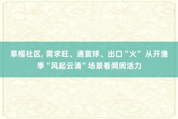 草榴社区， 需求旺、通寰球、出口“火” 从开渔季“风起云涌”场景看阛阓活力