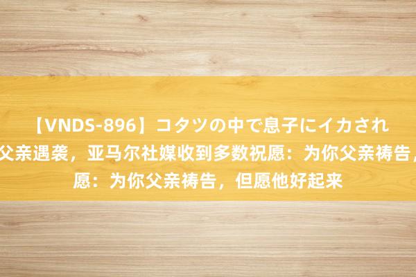 【VNDS-896】コタツの中で息子にイカされる義母 第二章 父亲遇袭，亚马尔社媒收到多数祝愿：为你父亲祷告，但愿他好起来