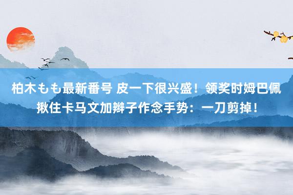 柏木もも最新番号 皮一下很兴盛！领奖时姆巴佩揪住卡马文加辫子作念手势：一刀剪掉！