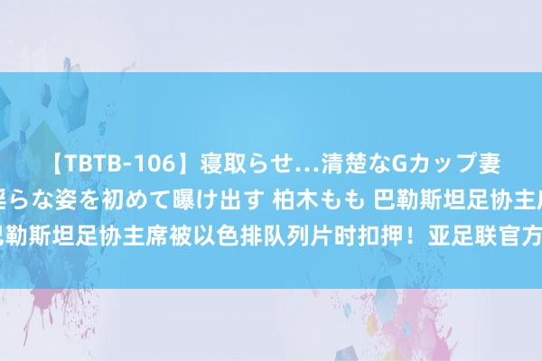 【TBTB-106】寝取らせ…清楚なGカップ妻が背徳感の快楽を知り淫らな姿を初めて曝け出す 柏木もも 巴勒斯坦足协主席被以色排队列片时扣押！亚足联官方：浓烈驳斥