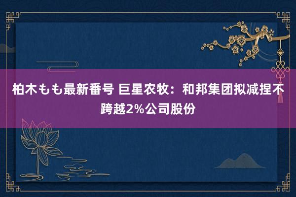 柏木もも最新番号 巨星农牧：和邦集团拟减捏不跨越2%公司股份