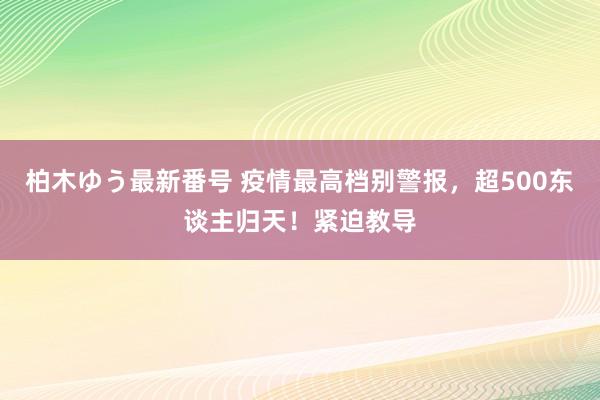 柏木ゆう最新番号 疫情最高档别警报，超500东谈主归天！紧迫教导