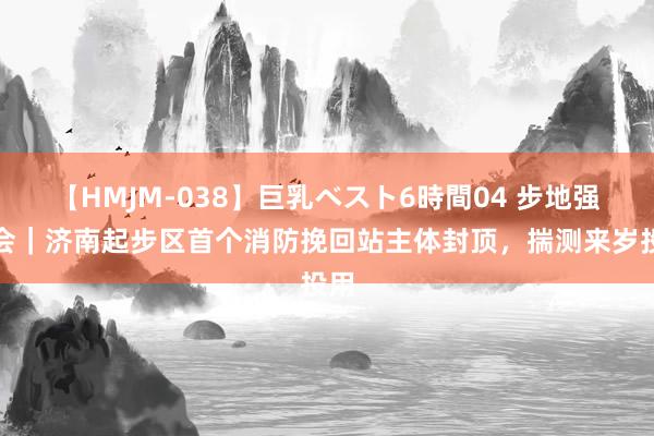 【HMJM-038】巨乳ベスト6時間04 步地强省会｜济南起步区首个消防挽回站主体封顶，揣测来岁投用