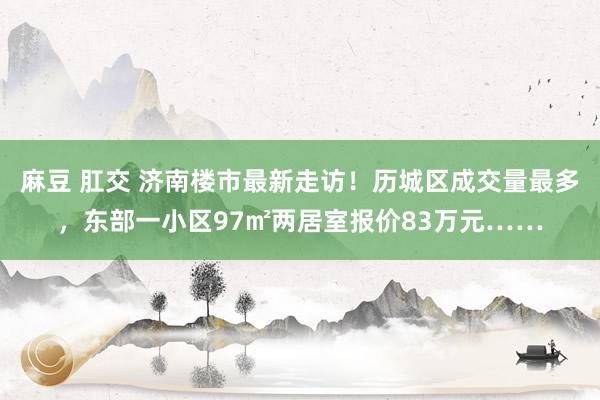 麻豆 肛交 济南楼市最新走访！历城区成交量最多，东部一小区97㎡两居室报价83万元……