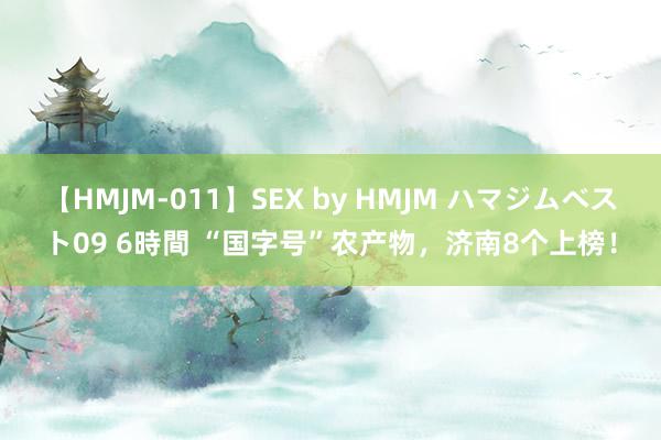 【HMJM-011】SEX by HMJM ハマジムベスト09 6時間 “国字号”农产物，济南8个上榜！