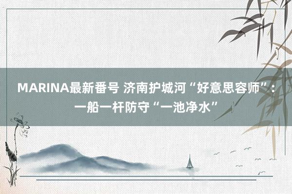 MARINA最新番号 济南护城河“好意思容师”：一船一杆防守“一池净水”