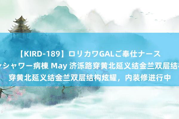 【KIRD-189】ロリカワGALご奉仕ナース 大量ぶっかけザーメンシャワー病棟 May 济泺路穿黄北延义结金兰双层结构炫耀，内装修进行中