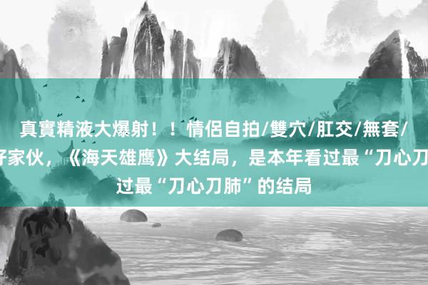 真實精液大爆射！！情侶自拍/雙穴/肛交/無套/大量噴精 好家伙，《海天雄鹰》大结局，是本年看过最“刀心刀肺”的结局