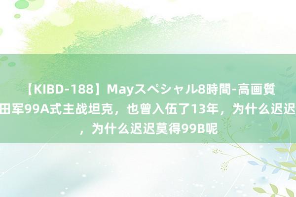 【KIBD-188】Mayスペシャル8時間-高画質-特別編 目田军99A式主战坦克，也曾入伍了13年，为什么迟迟莫得99B呢