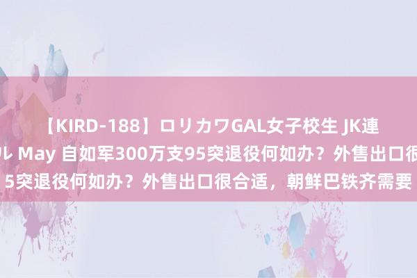 【KIRD-188】ロリカワGAL女子校生 JK連続一撃顔射ハイスクール May 自如军300万支95突退役何如办？外售出口很合适，朝鲜巴铁齐需要