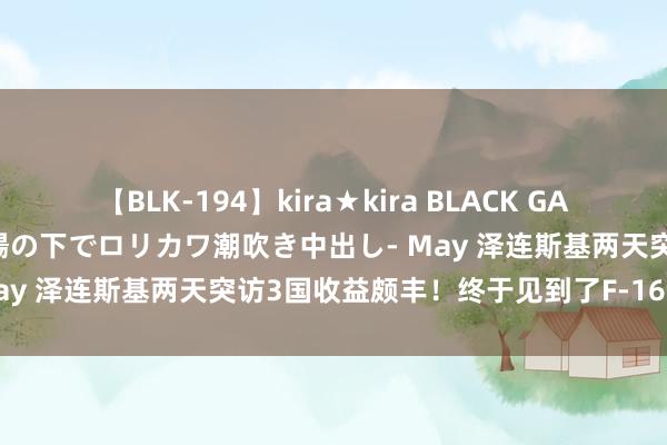 【BLK-194】kira★kira BLACK GAL 黒ギャル青姦露出-灼熱太陽の下でロリカワ潮吹き中出し- May 泽连斯基两天突访3国收益颇丰！终于见到了F-16战斗机