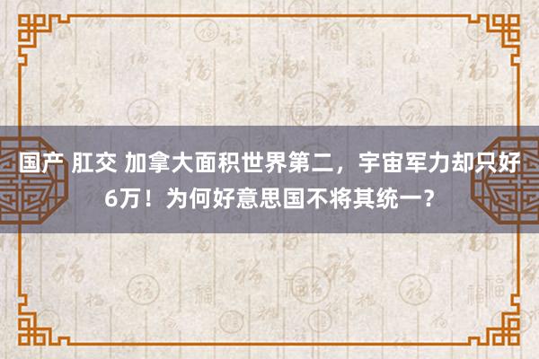 国产 肛交 加拿大面积世界第二，宇宙军力却只好6万！为何好意思国不将其统一？