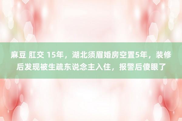 麻豆 肛交 15年，湖北须眉婚房空置5年，装修后发现被生疏东说念主入住，报警后傻眼了