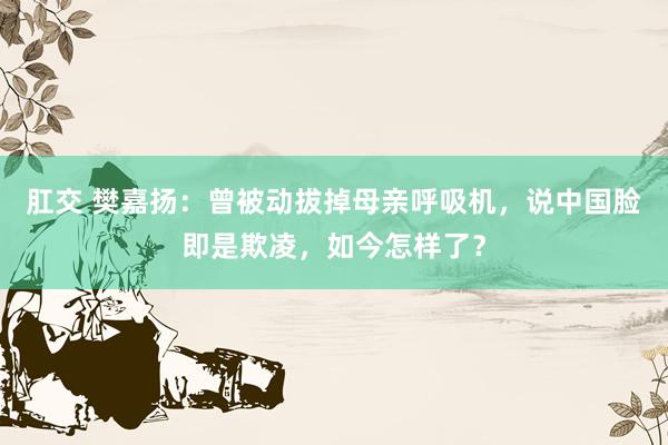 肛交 樊嘉扬：曾被动拔掉母亲呼吸机，说中国脸即是欺凌，如今怎样了？