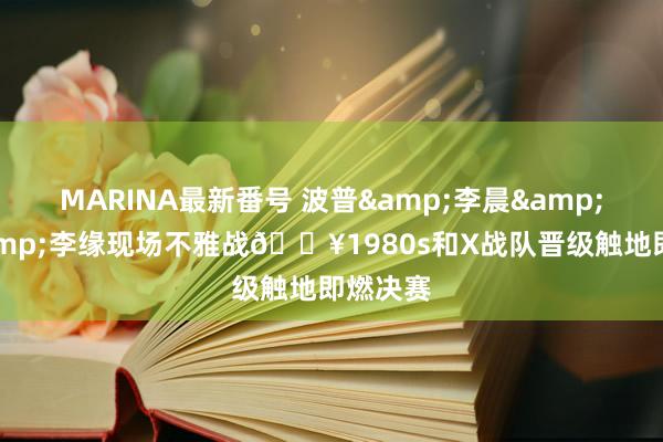 MARINA最新番号 波普&李晨&可兰&李缘现场不雅战?1980s和X战队晋级触地即燃决赛