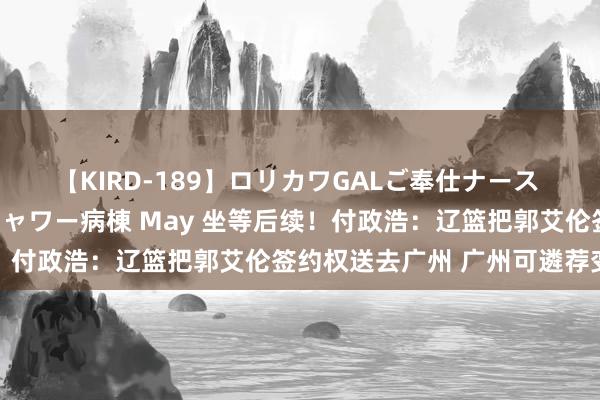 【KIRD-189】ロリカワGALご奉仕ナース 大量ぶっかけザーメンシャワー病棟 May 坐等后续！付政浩：辽篮把郭艾伦签约权送去广州 广州可遴荐变现