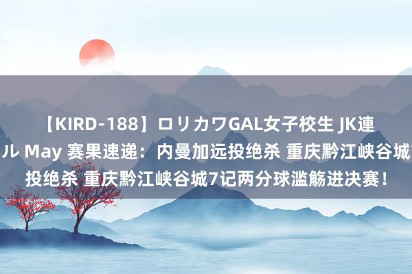 【KIRD-188】ロリカワGAL女子校生 JK連続一撃顔射ハイスクール May 赛果速递：内曼加远投绝杀 重庆黔江峡谷城7记两分球滥觞进决赛！