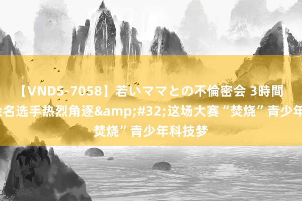 【VNDS-7058】若いママとの不倫密会 3時間 9000余名选手热烈角逐&#32;这场大赛“焚烧”青少年科技梦