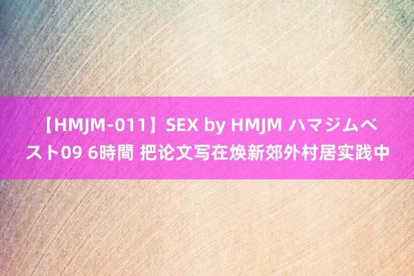 【HMJM-011】SEX by HMJM ハマジムベスト09 6時間 把论文写在焕新郊外村居实践中