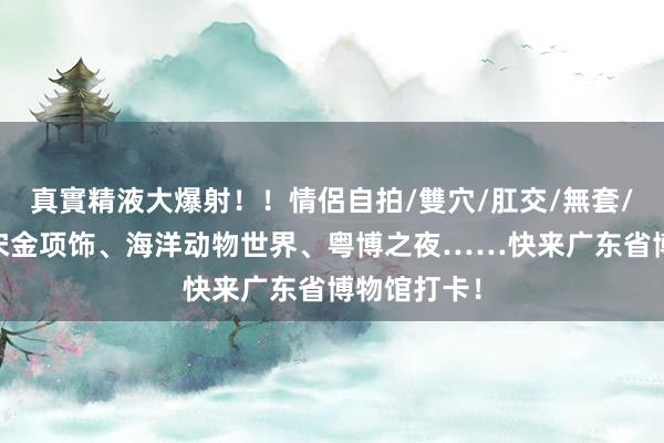 真實精液大爆射！！情侶自拍/雙穴/肛交/無套/大量噴精 宋金项饰、海洋动物世界、粤博之夜……快来广东省博物馆打卡！