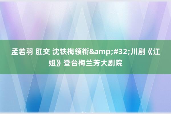 孟若羽 肛交 沈铁梅领衔&#32;川剧《江姐》登台梅兰芳大剧院