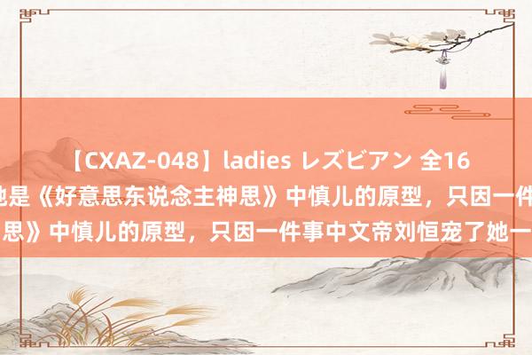 【CXAZ-048】ladies レズビアン 全16作品 PartIV 4時間 原创她是《好意思东说念主神思》中慎儿的原型，只因一件事中文帝刘恒宠了她一世