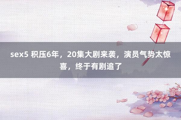 sex5 积压6年，20集大剧来袭，演员气势太惊喜，终于有剧追了