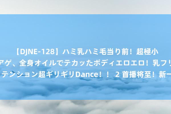 【DJNE-128】ハミ乳ハミ毛当り前！超極小ビキニでテンションアゲアゲ、全身オイルでテカッたボディエロエロ！乳フリ尻フリまくりのハイテンション超ギリギリDance！！ 2 首播将至！新一部古装剧过审，矍铄仙女×心脏行商，共赴商海