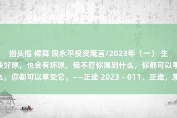 抱头摇 裸舞 段永平投资箴言/2023年（一） 生活就像高尔夫，你会有一些好球，也会有坏球，但不管你得到什么，你都可以享受它。——正途 2023－011、正途，茅台和 ...