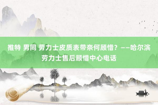 推特 男同 劳力士皮质表带奈何顾惜？——哈尔滨劳力士售后顾惜中心电话