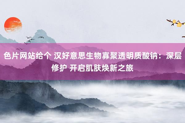 色片网站给个 汉好意思生物寡聚透明质酸钠：深层修护 开启肌肤焕新之旅