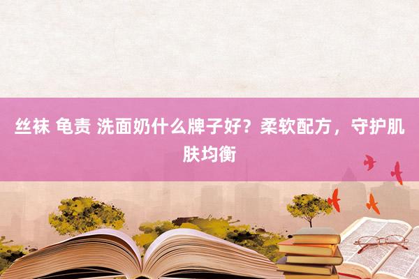 丝袜 龟责 洗面奶什么牌子好？柔软配方，守护肌肤均衡