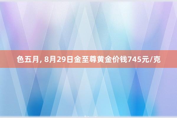 色五月， 8月29日金至尊黄金价钱745元/克