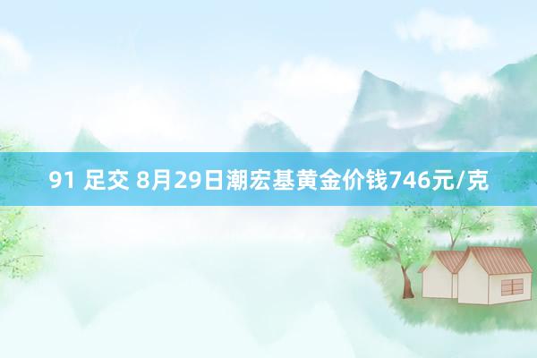 91 足交 8月29日潮宏基黄金价钱746元/克