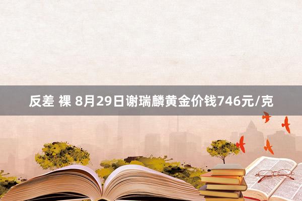 反差 裸 8月29日谢瑞麟黄金价钱746元/克