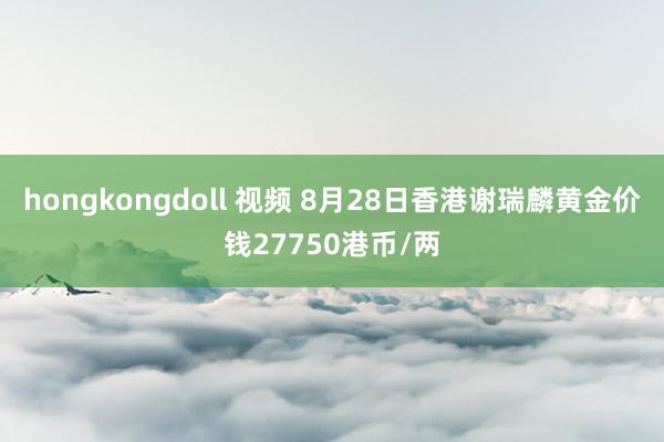 hongkongdoll 视频 8月28日香港谢瑞麟黄金价钱27750港币/两