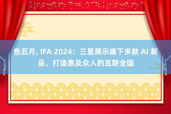 色五月， IFA 2024：三星展示旗下多款 AI 新品，打造惠及众人的互联全国