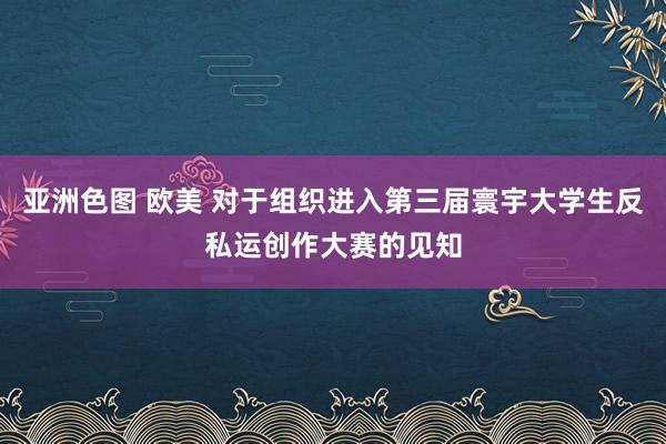 亚洲色图 欧美 对于组织进入第三届寰宇大学生反私运创作大赛的见知