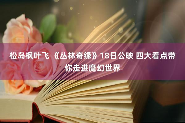 松岛枫叶飞 《丛林奇缘》18日公映 四大看点带你走进魔幻世界