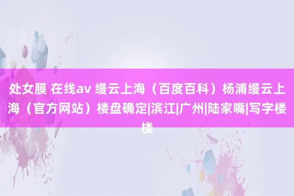 处女膜 在线av 缦云上海（百度百科）杨浦缦云上海（官方网站）楼盘确定|滨江|广州|陆家嘴|写字楼