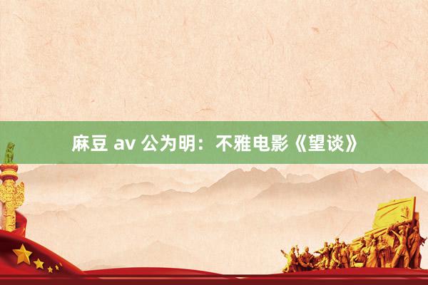 麻豆 av 公为明：不雅电影《望谈》