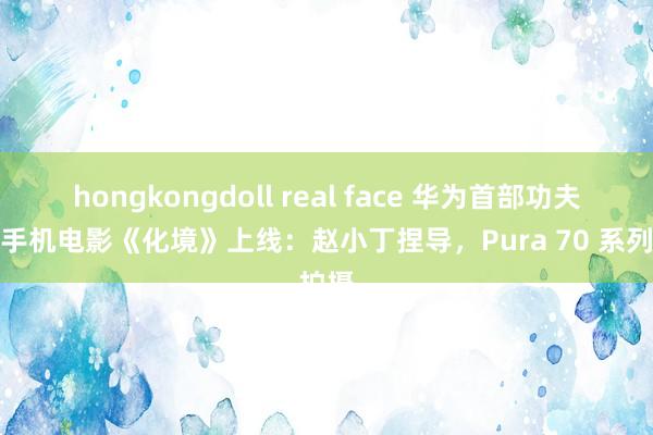 hongkongdoll real face 华为首部功夫跳舞手机电影《化境》上线：赵小丁捏导，Pura 70 系列拍摄