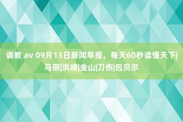 调教 av 09月13日新闻早报，每天60秒读懂天下|马丽|洪峰|金山|刀伤|包贝尔