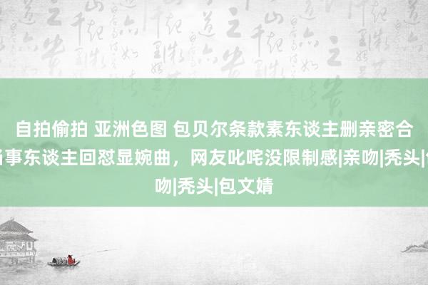 自拍偷拍 亚洲色图 包贝尔条款素东谈主删亲密合影，当事东谈主回怼显婉曲，网友叱咤没限制感|亲吻|秃头|包文婧