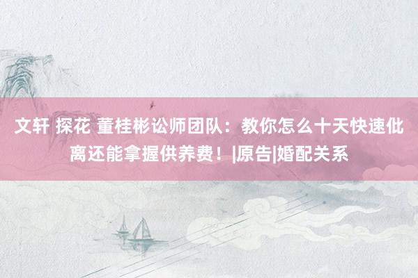 文轩 探花 董桂彬讼师团队：教你怎么十天快速仳离还能拿握供养费！|原告|婚配关系