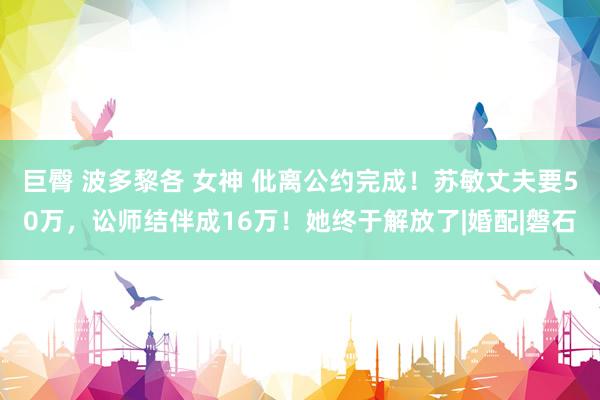 巨臀 波多黎各 女神 仳离公约完成！苏敏丈夫要50万，讼师结伴成16万！她终于解放了|婚配|磐石