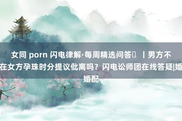 女同 porn 闪电律解·每周精选问答㉟丨男方不错在女方孕珠时分提议仳离吗？闪电讼师团在线答疑|婚配