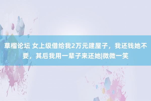 草榴论坛 女上级借给我2万元建屋子，我还钱她不要，其后我用一辈子来还她|微微一笑