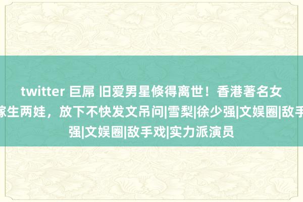 twitter 巨屌 旧爱男星倏得离世！香港著名女星为其一世未嫁生两娃，放下不快发文吊问|雪梨|徐少强|文娱圈|敌手戏|实力派演员