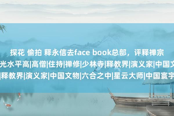 探花 偷拍 释永信去face book总部，评释禅宗际遇Ai的变化，讲稿曝光水平高|高僧|住持|禅修|少林寺|释教界|演义家|中国文物|六合之中|星云大师|中国寰宇遗产